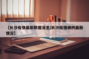 【长沙疫情最新数据消息/长沙疫情病例最新情况】