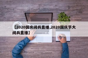 【2020国庆阅兵直播,2020国庆节大阅兵直播】