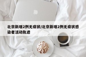 北京新增2例无症状/北京新增2例无症状感染者活动轨迹
