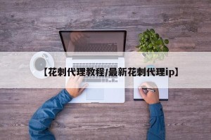 【花刺代理教程/最新花刺代理ip】