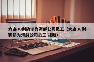 大连30例确诊为海鲜公司员工（大连30例确诊为海鲜公司员工 视频）