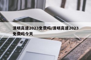 清明高速2023免费吗/清明高速2023免费吗今天