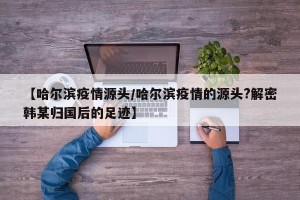 【哈尔滨疫情源头/哈尔滨疫情的源头?解密韩某归国后的足迹】