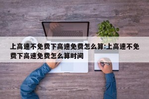 上高速不免费下高速免费怎么算:上高速不免费下高速免费怎么算时间