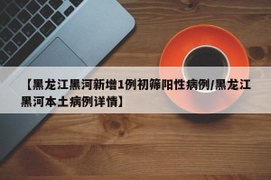 【黑龙江黑河新增1例初筛阳性病例/黑龙江黑河本土病例详情】