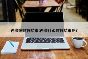 两会啥时候结束:两会什么时候结束啊?