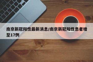 南京新冠阳性最新消息/南京新冠阳性患者增至17例