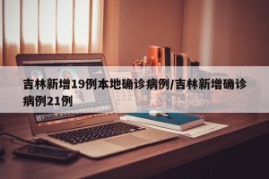 吉林新增19例本地确诊病例/吉林新增确诊病例21例