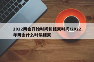 2022两会开始时间和结束时间/2022年两会什么时候结束