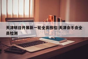 天津明日开展新一轮全员核检:天津会不会全员检测