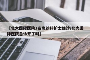 【北大国际医院1名急诊科护士确诊/北大国际医院急诊开了吗】