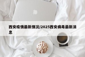 西安疫情最新情况/2025西安病毒最新消息