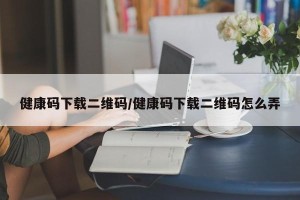 健康码下载二维码/健康码下载二维码怎么弄