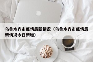 乌鲁木齐市疫情最新情况（乌鲁木齐市疫情最新情况今日新增）