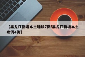 【黑龙江新增本土确诊7例/黑龙江新增本土病例4例】