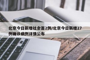 北京今日新增社会面2例/北京今日新增27例确诊病例详情公布