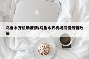 乌鲁木齐机场疫情/乌鲁木齐机场疫情最新政策