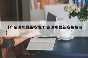 【广东深圳最新疫情/广东深圳最新疫情情况】