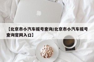 【北京市小汽车摇号查询/北京市小汽车摇号查询官网入口】