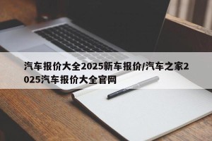 汽车报价大全2025新车报价/汽车之家2025汽车报价大全官网