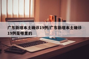 广东新增本土确诊19例/广东新增本土确诊19例是哪里的