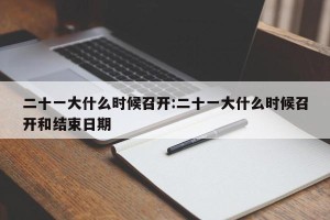 二十一大什么时候召开:二十一大什么时候召开和结束日期