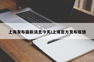 上海发布最新消息今天/上海官方发布疫情
