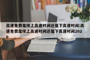 高速免费是按上高速时间还是下高速时间:高速免费是按上高速时间还是下高速时间2020