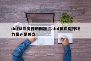 dnf狱血魔神刷图加点:dnf狱血魔神堆力量还是独立