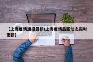 【上海疫情通报最新/上海疫情最新动态实时更新】