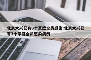 北京大兴已有3个家庭全员感染:北京大兴已有3个家庭全员感染病例