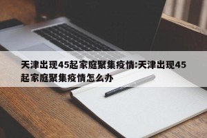 天津出现45起家庭聚集疫情:天津出现45起家庭聚集疫情怎么办