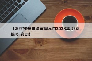 【北京摇号申请官网入口2023年,北京 摇号 官网】
