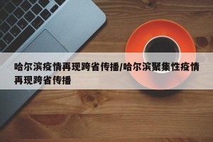 哈尔滨疫情再现跨省传播/哈尔滨聚集性疫情再现跨省传播