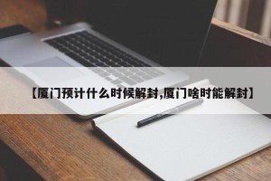 【厦门预计什么时候解封,厦门啥时能解封】