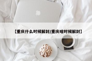 【重庆什么时候解封/重庆啥时候解封】