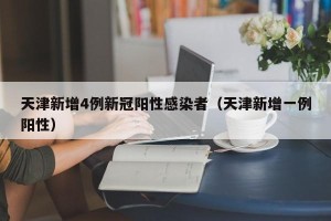 天津新增4例新冠阳性感染者（天津新增一例阳性）