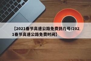 【2021春节高速公路免费到几号/2021春节高速公路免费时间】
