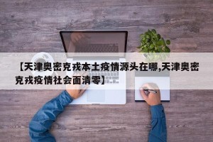 【天津奥密克戎本土疫情源头在哪,天津奥密克戎疫情社会面清零】