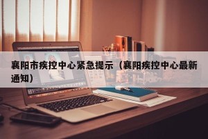 襄阳市疾控中心紧急提示（襄阳疾控中心最新通知）