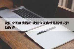 沈阳今天疫情最新:沈阳今天疫情最新情况行动轨迹