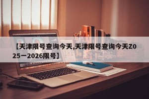 【天津限号查询今天,天津限号查询今天Z025一2026限号】