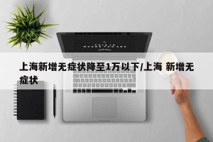 上海新增无症状降至1万以下/上海 新增无症状