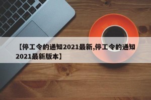 【停工令的通知2021最新,停工令的通知2021最新版本】
