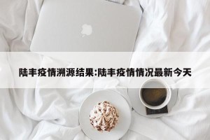陆丰疫情溯源结果:陆丰疫情情况最新今天