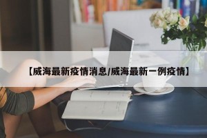 【威海最新疫情消息/威海最新一例疫情】