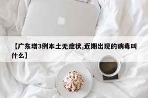 【广东增3例本土无症状,近期出现的病毒叫什么】
