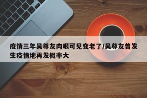 疫情三年吴尊友肉眼可见变老了/吴尊友曾发生疫情地再发概率大