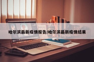 哈尔滨最新疫情报告/哈尔滨最新疫情结果