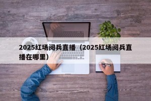 2025红场阅兵直播（2025红场阅兵直播在哪里）